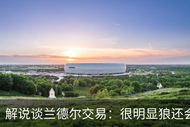 解说谈兰德尔交易：很明显狼还会有操作 没必要主动这么为送而送